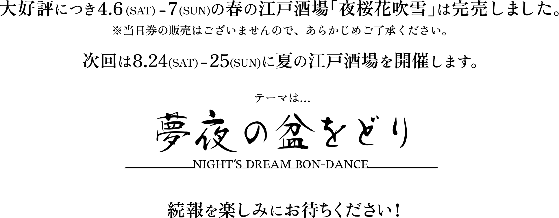 大好評につき4.6(SAT) - 7(SUN)の春の江戸酒場「夜桜花吹雪」は完売しました。※当日券の販売はございませんので、あらかじめご了承ください。 次回は8.24(SAT) - 25(SUN)に夏の江戸酒場を開催します。テーマは…夢夜の盆をどり ---NIGHT'S DREAM BON-DANCE---　続報を楽しみにお待ちください!