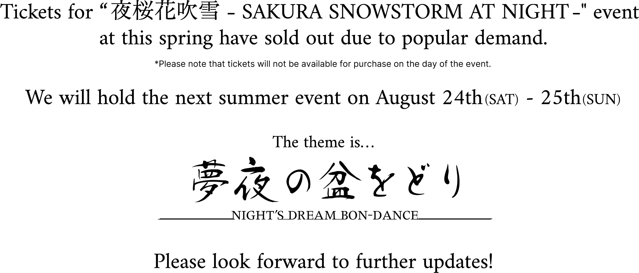 Tickets for “夜桜花吹雪 -SAKURA SNOWSTORM AT NIGHT-” event at this spring have sold out due to popular demand. *Please note that tickets will not be available for purchase on the day of the event. We will hold the next summer event on August 24th (SAT) - 25th(SUN) The theme is… 夢夜の盆をどり ---NIGHT'S DREAM BON-DANCE--- Please look forward to further updates!