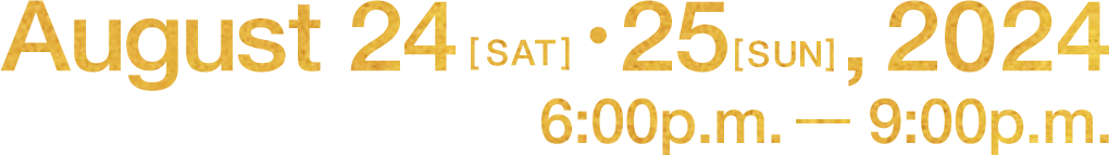 Augast 24[SAT]・25[SUN],2024 6:00p.m. - 9:00p.m.