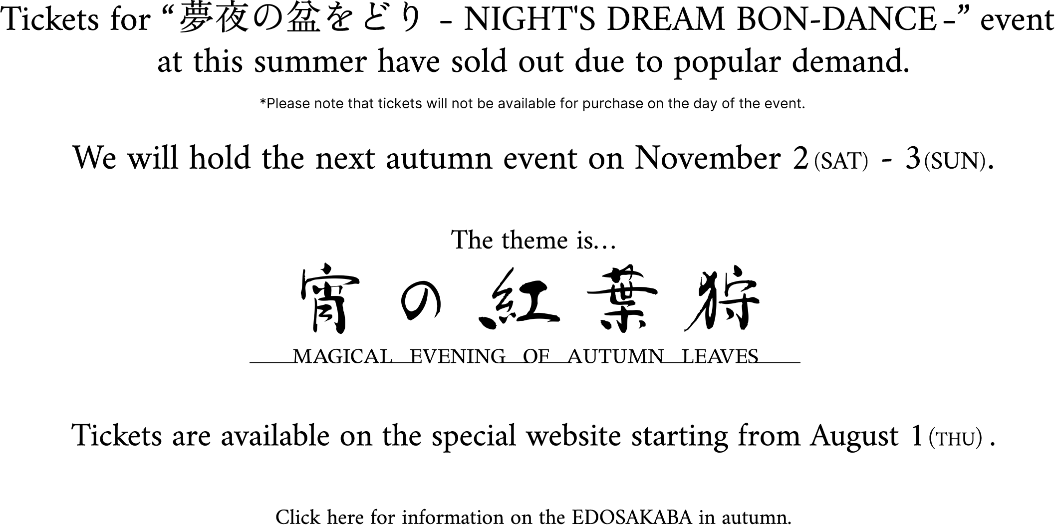 Tickets for “夢夜の盆をどり - NIGHT'S DREAM BON-DANCE -” event at this summer have sold out due to popular demand. *Please note that tickets will not be available for purchase on the day of the event. We will hold the next autumn event on November 2 (SAT) - 3(SUN). The theme is… 宵の紅葉狩 Magical evening of autumn leaves Tickets are available on the special website starting from August 1 (THU). Click here for information on the EDOSAKABA in autumn.