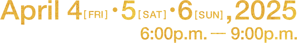 April 4 fri ・ 5 sat ・ 6 sun, 2025 6:00p.m. - 9:00p.m.