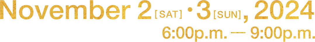 November 2[SAT]・3[SUN],2024 6:00p.m. - 9:00p.m.