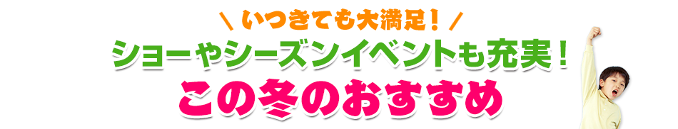 いつきても大満足！ショーやシーズンイベントも充実！この冬のおすすめ